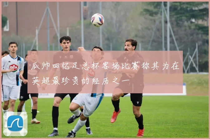 瓜帅回忆足总杯客场比赛称其为在英超最珍贵的经历之一