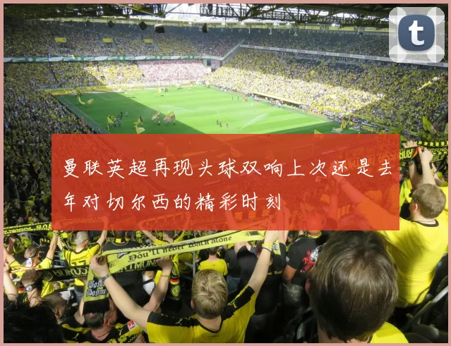 曼联英超再现头球双响上次还是去年对切尔西的精彩时刻