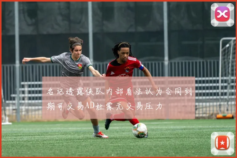 名记透露侠队内部看法认为合同到期可交易AD杜蒙无交易压力