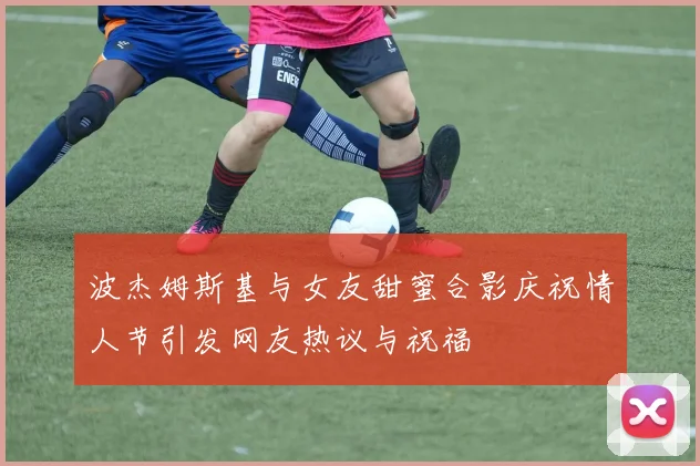 波杰姆斯基与女友甜蜜合影庆祝情人节引发网友热议与祝福