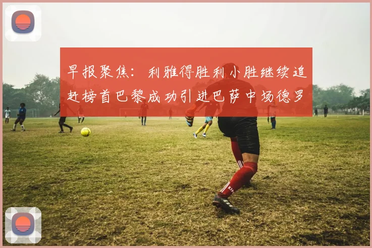 早报聚焦：利雅得胜利小胜继续追赶榜首巴黎成功引进巴萨中场德罗