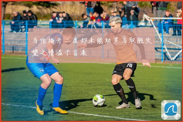 马伦梅开二度却未能助罗马取胜失望之情溢于言表