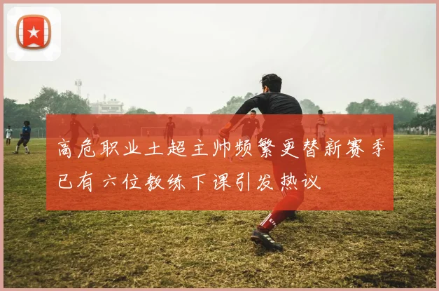 高危职业土超主帅频繁更替新赛季已有六位教练下课引发热议