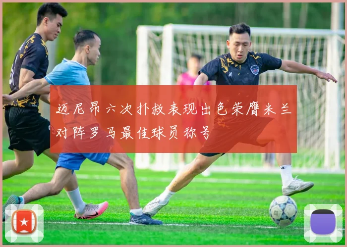 迈尼昂六次扑救表现出色荣膺米兰对阵罗马最佳球员称号