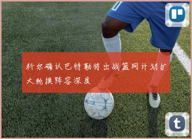 科尔确认巴特勒将出战篮网计划扩大轮换阵容深度