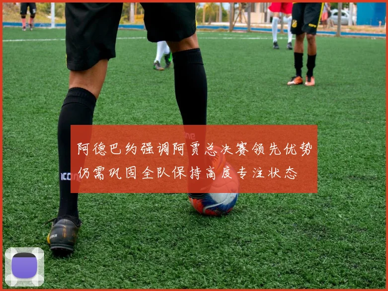 阿德巴约强调阿贾总决赛领先优势仍需巩固全队保持高度专注状态