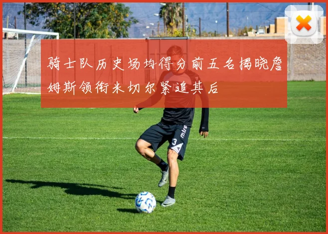 骑士队历史场均得分前五名揭晓詹姆斯领衔米切尔紧追其后