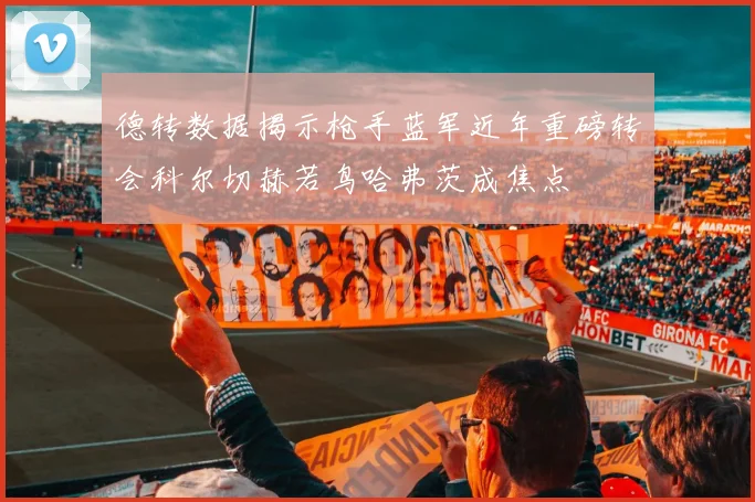 德转数据揭示枪手蓝军近年重磅转会科尔切赫若鸟哈弗茨成焦点