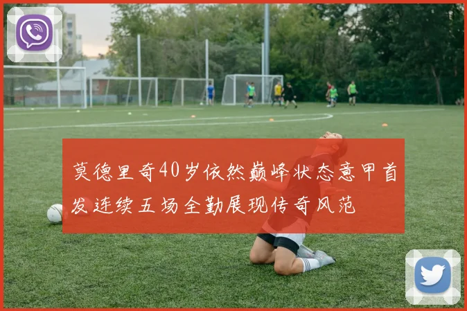 莫德里奇40岁依然巅峰状态意甲首发连续五场全勤展现传奇风范