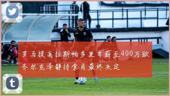 罗马提高拉斯帕多里年薪至400万欧齐尔克泽静待索肖最终决定