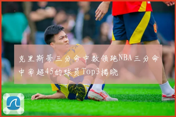 克里斯蒂三分命中数领跑NBA三分命中率超45的球员Top3揭晓