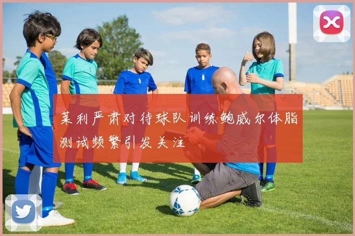 莱利严肃对待球队训练鲍威尔体脂测试频繁引发关注