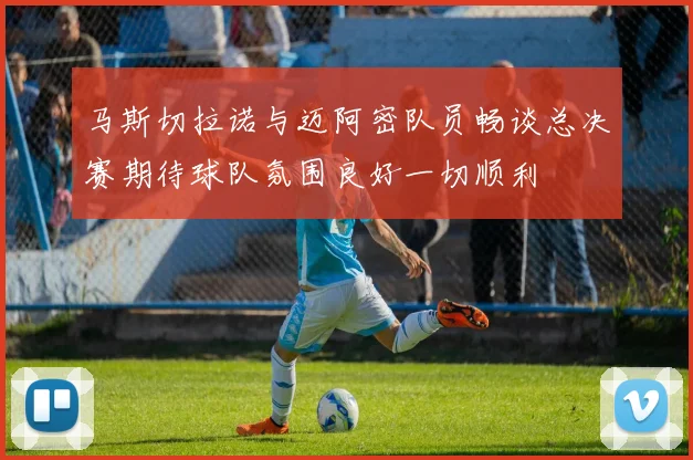 马斯切拉诺与迈阿密队员畅谈总决赛期待球队氛围良好一切顺利