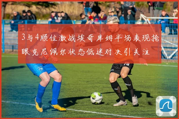 3与4顺位激战埃奇库姆半场表现抢眼克尼佩尔状态低迷对决引关注