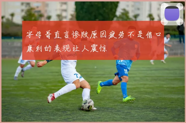 字母哥直言惨败原因疲劳不是借口康利的表现让人震惊