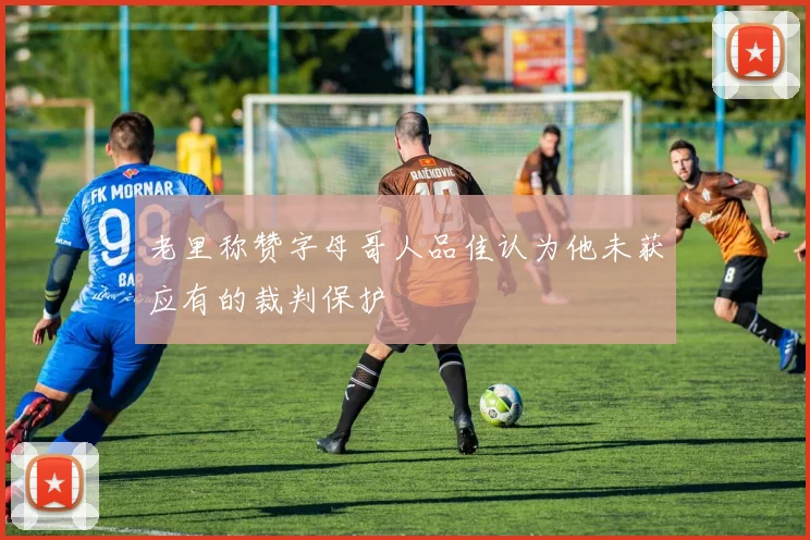 老里称赞字母哥人品佳认为他未获应有的裁判保护