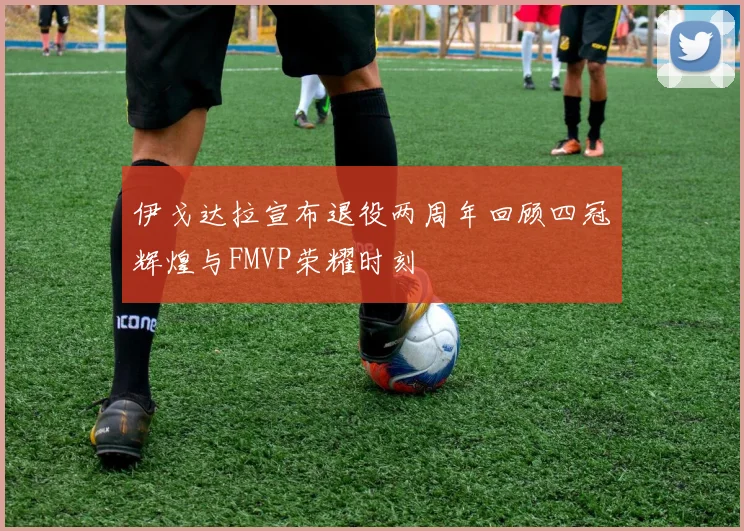 伊戈达拉宣布退役两周年回顾四冠辉煌与FMVP荣耀时刻