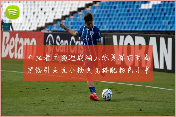 开拓者主场迎战湖人球员赛前时尚穿搭引关注小杨夹克搭配粉色小书包