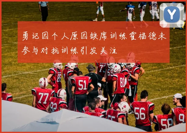 勇记因个人原因缺席训练霍福德未参与对抗训练引发关注