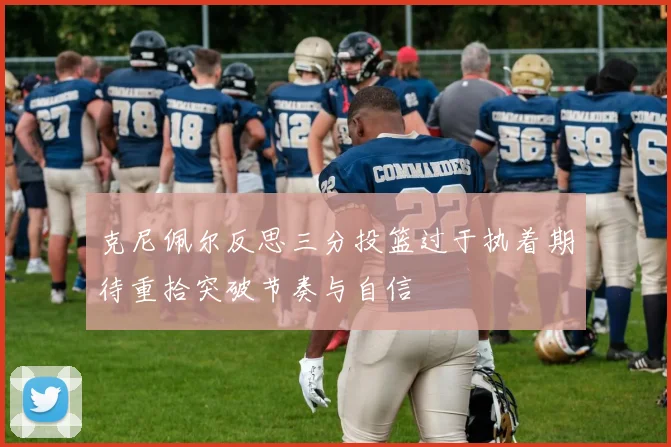 克尼佩尔反思三分投篮过于执着期待重拾突破节奏与自信