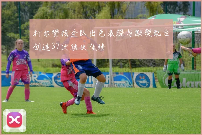 科尔赞扬全队出色表现与默契配合创造37次助攻佳绩