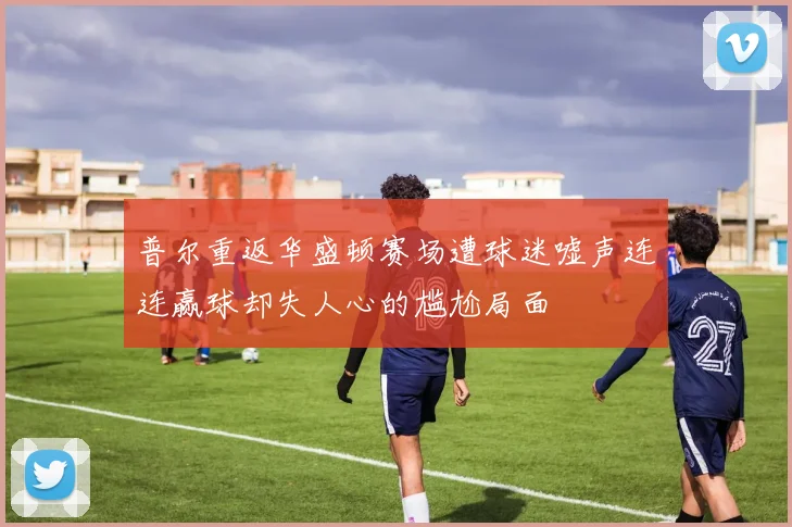 普尔重返华盛顿赛场遭球迷嘘声连连赢球却失人心的尴尬局面