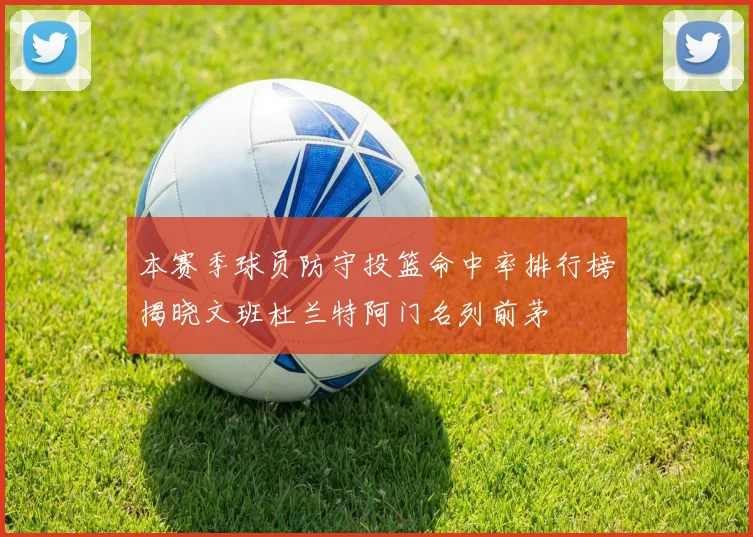 本赛季球员防守投篮命中率排行榜揭晓文班杜兰特阿门名列前茅
