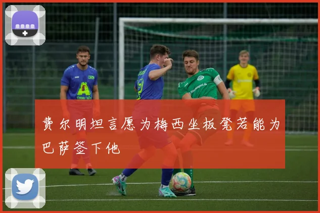 费尔明坦言愿为梅西坐板凳若能为巴萨签下他