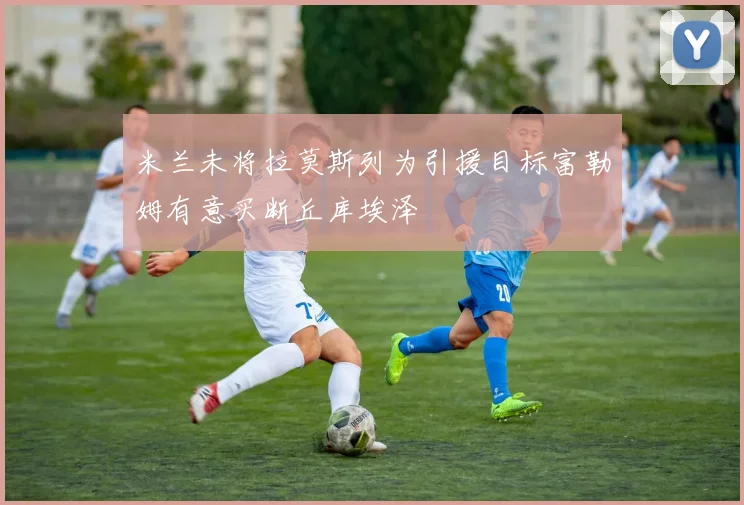 米兰未将拉莫斯列为引援目标富勒姆有意买断丘库埃泽