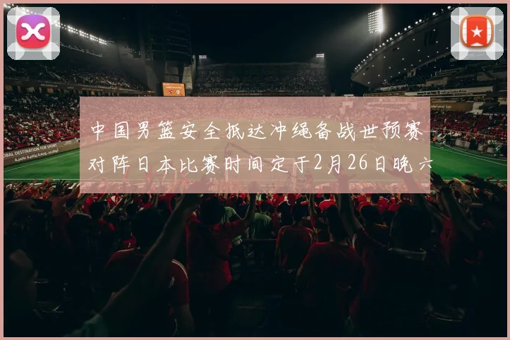 中国男篮安全抵达冲绳备战世预赛对阵日本比赛时间定于2月26日晚六点五分