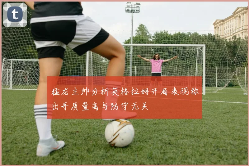 猛龙主帅分析英格拉姆开局表现称出手质量高与防守无关