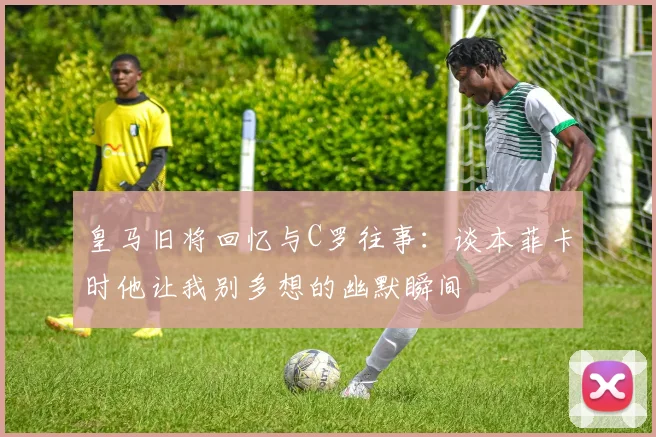 皇马旧将回忆与C罗往事：谈本菲卡时他让我别多想的幽默瞬间