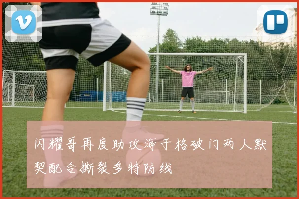闪耀哥再度助攻海于格破门两人默契配合撕裂多特防线