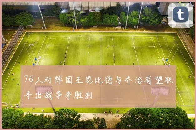 76人对阵国王恩比德与乔治有望联手出战争夺胜利