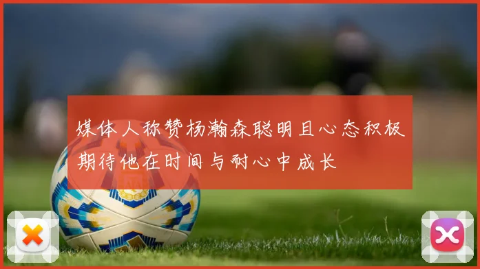 媒体人称赞杨瀚森聪明且心态积极期待他在时间与耐心中成长